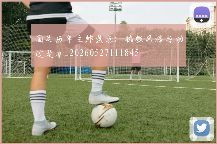 国足历年主帅盘点:执教风格与功过是非_20260527111845