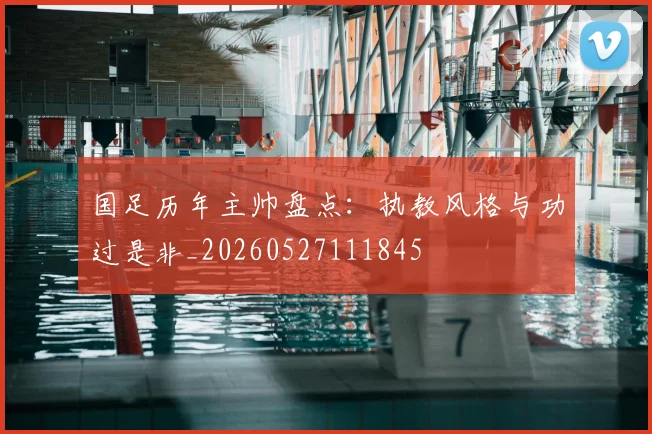 国足历年主帅盘点:执教风格与功过是非_20260527111845