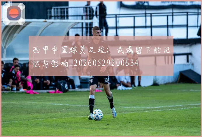 西甲中国球员足迹:武磊留下的记忆与影响_20260529200634