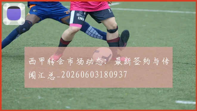 西甲转会市场动态:最新签约与传闻汇总_20260603180937