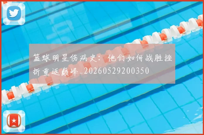 篮球明星伤病史:他们如何战胜挫折重返巅峰_20260529200350