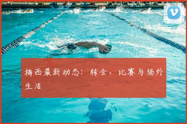 梅西最新动态:转会、比赛与场外生活