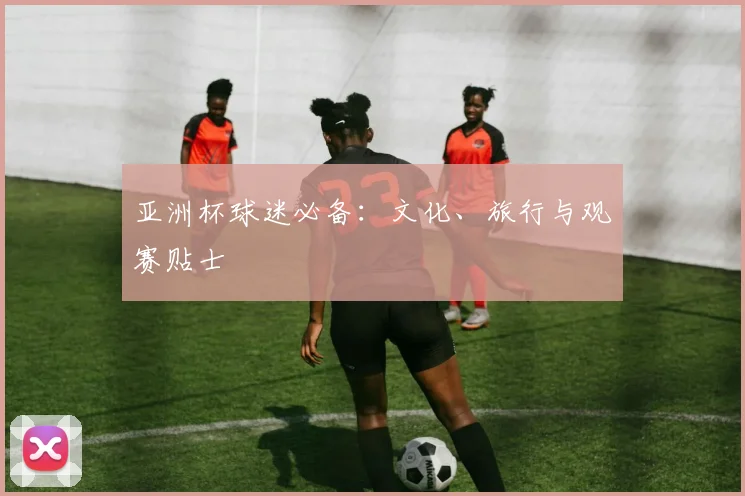 亚洲杯球迷必备:文化、旅行与观赛贴士