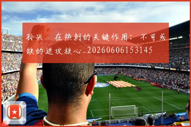 孙兴慜在热刺的关键作用:不可或缺的进攻核心_20260606153145