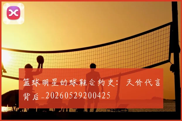 篮球明星的球鞋合约史:天价代言背后_20260529200425