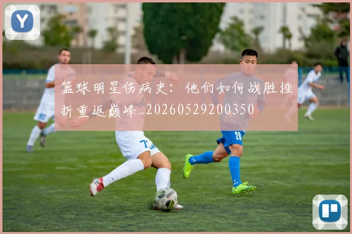 篮球明星伤病史:他们如何战胜挫折重返巅峰_20260529200350